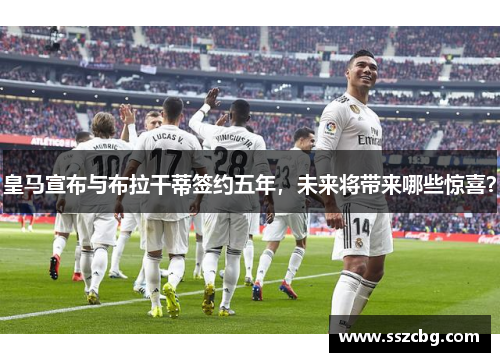皇马宣布与布拉干蒂签约五年，未来将带来哪些惊喜？