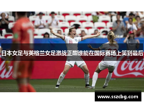 日本女足与英格兰女足激战正酣谁能在国际赛场上笑到最后