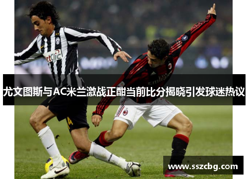 尤文图斯与AC米兰激战正酣当前比分揭晓引发球迷热议